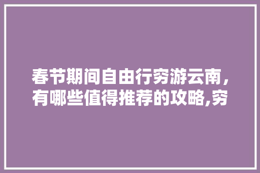 春节期间自由行穷游云南，有哪些值得推荐的攻略,穷游云南旅游详细攻略 春节期间自由行穷游云南，有哪些值得推荐的攻略,穷游云南旅游详细攻略 美食菜谱