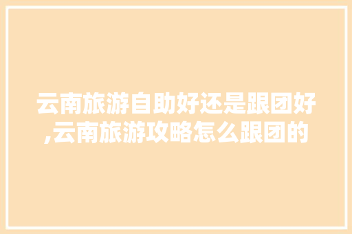 云南旅游自助好还是跟团好,云南旅游攻略怎么跟团的呢 云南旅游自助好还是跟团好,云南旅游攻略怎么跟团的呢 教育法律