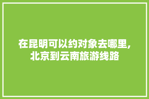 在昆明可以约对象去哪里,北京到云南旅游线路 在昆明可以约对象去哪里,北京到云南旅游线路 时尚穿搭