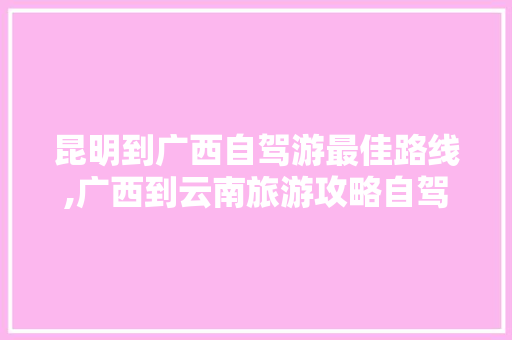 昆明到广西自驾游最佳路线,广西到云南旅游攻略自驾行最佳线路 昆明到广西自驾游最佳路线,广西到云南旅游攻略自驾行最佳线路 健康母婴