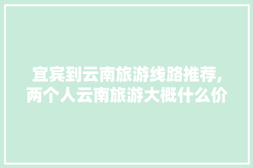 宜宾到云南旅游线路推荐,两个人云南旅游大概什么价格 宜宾到云南旅游线路推荐,两个人云南旅游大概什么价格 时尚穿搭