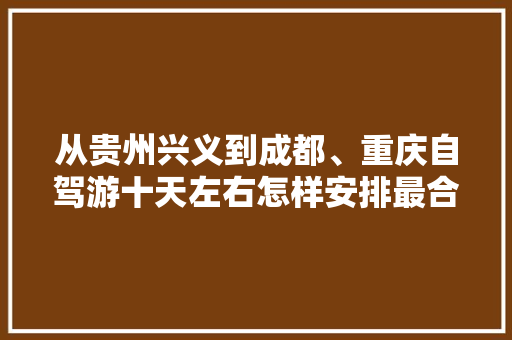 从贵州兴义到成都、重庆自驾游十天左右怎样安排最合适,兴义去云南旅游攻略自驾路线 从贵州兴义到成都、重庆自驾游十天左右怎样安排最合适,兴义去云南旅游攻略自驾路线 时尚穿搭