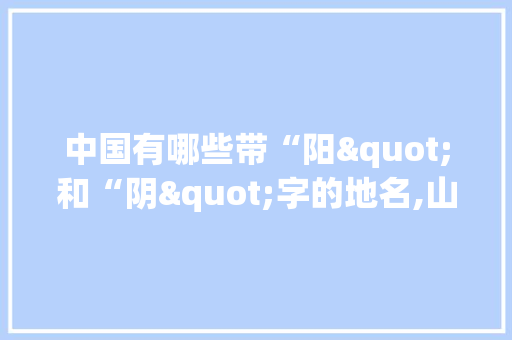 中国有哪些带“阳"和“阴"字的地名,山阴到云南旅游攻略自驾路线 中国有哪些带“阳"和“阴"字的地名,山阴到云南旅游攻略自驾路线 美食菜谱
