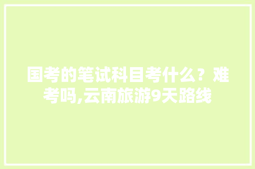 国考的笔试科目考什么？难考吗,云南旅游9天路线 国考的笔试科目考什么？难考吗,云南旅游9天路线 时尚穿搭