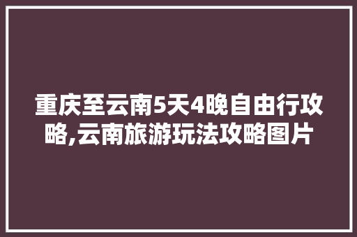 重庆至云南5天4晚自由行攻略,云南旅游玩法攻略图片大全 重庆至云南5天4晚自由行攻略,云南旅游玩法攻略图片大全 时尚穿搭