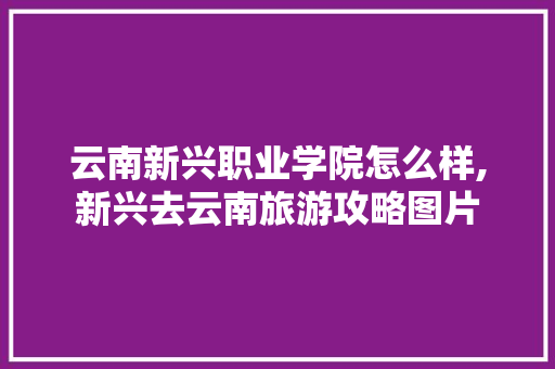 云南新兴职业学院怎么样,新兴去云南旅游攻略图片 云南新兴职业学院怎么样,新兴去云南旅游攻略图片 旅游攻略