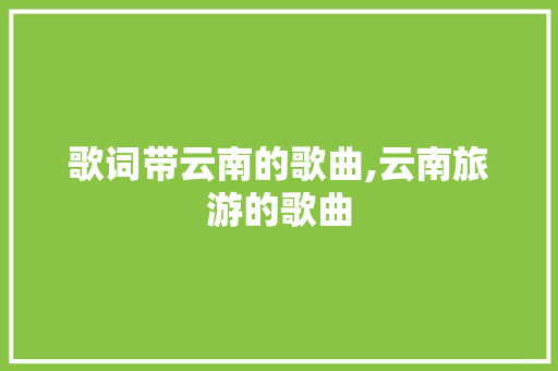 歌词带云南的歌曲,云南旅游的歌曲 歌词带云南的歌曲,云南旅游的歌曲 旅游攻略