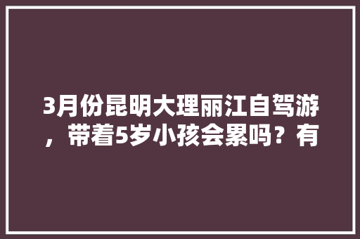 3月份昆明大理丽江自驾游，带着5岁小孩会累吗？有没有好的行程推荐,带娃去云南旅游攻略图片大全 3月份昆明大理丽江自驾游，带着5岁小孩会累吗？有没有好的行程推荐,带娃去云南旅游攻略图片大全 旅游攻略