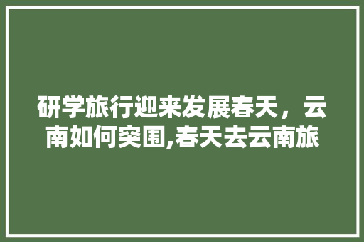 研学旅行迎来发展春天，云南如何突围,春天去云南旅游攻略图片 研学旅行迎来发展春天，云南如何突围,春天去云南旅游攻略图片 美食菜谱