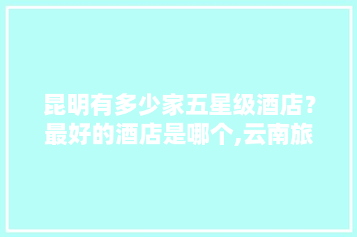 昆明有多少家五星级酒店？最好的酒店是哪个,云南旅游攻略宾馆住宿推荐 昆明有多少家五星级酒店？最好的酒店是哪个,云南旅游攻略宾馆住宿推荐 时尚穿搭