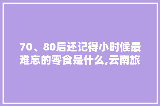 70、80后还记得小时候最难忘的零食是什么,云南旅游熊仔山攻略一日游 70、80后还记得小时候最难忘的零食是什么,云南旅游熊仔山攻略一日游 美食菜谱