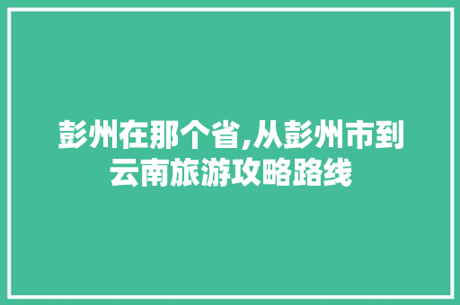 彭州在那个省,从彭州市到云南旅游攻略路线 彭州在那个省,从彭州市到云南旅游攻略路线 健康母婴