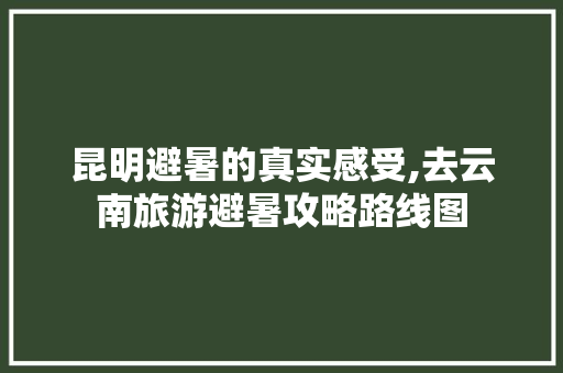 昆明避暑的真实感受,去云南旅游避暑攻略路线图 昆明避暑的真实感受,去云南旅游避暑攻略路线图 教育法律