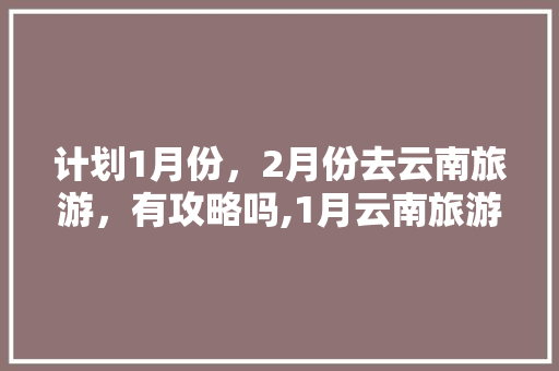 计划1月份，2月份去云南旅游，有攻略吗,1月云南旅游最佳路线 计划1月份，2月份去云南旅游，有攻略吗,1月云南旅游最佳路线 旅游攻略