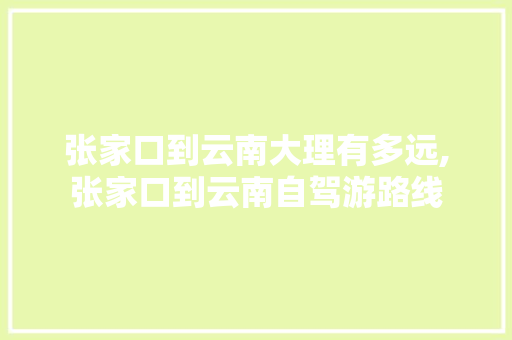 张家口到云南大理有多远,张家口到云南自驾游路线 张家口到云南大理有多远,张家口到云南自驾游路线 健康母婴