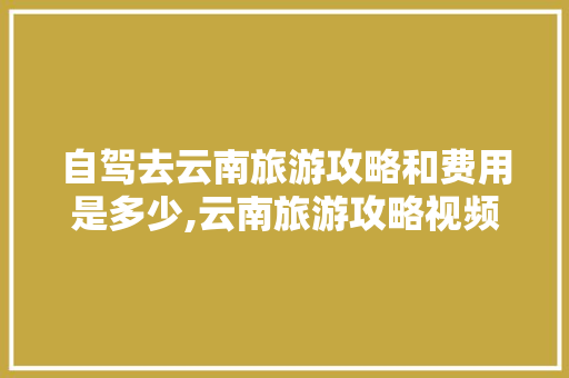 自驾去云南旅游攻略和费用是多少,云南旅游攻略视频素材下载 自驾去云南旅游攻略和费用是多少,云南旅游攻略视频素材下载 健康母婴