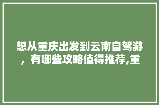 想从重庆出发到云南自驾游，有哪些攻略值得推荐,重庆到云南旅游2人攻略路线 想从重庆出发到云南自驾游，有哪些攻略值得推荐,重庆到云南旅游2人攻略路线 健康母婴