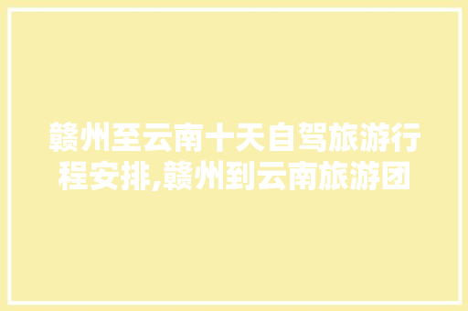 赣州至云南十天自驾旅游行程安排,赣州到云南旅游团 赣州至云南十天自驾旅游行程安排,赣州到云南旅游团 汽车常识
