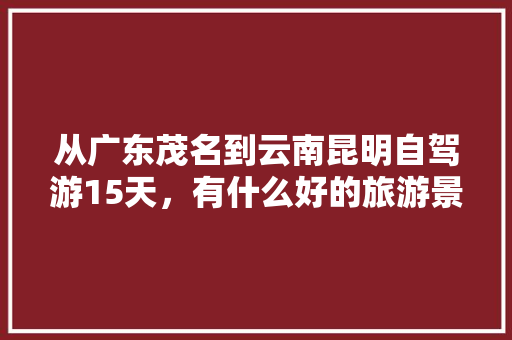 从广东茂名到云南昆明自驾游15天，有什么好的旅游景点可以不枉此行,茂名自驾云南旅游攻略路线 从广东茂名到云南昆明自驾游15天，有什么好的旅游景点可以不枉此行,茂名自驾云南旅游攻略路线 教育法律