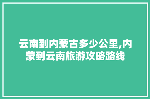 云南到内蒙古多少公里,内蒙到云南旅游攻略路线 云南到内蒙古多少公里,内蒙到云南旅游攻略路线 旅游攻略