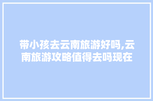 带小孩去云南旅游好吗,云南旅游攻略值得去吗现在 带小孩去云南旅游好吗,云南旅游攻略值得去吗现在 教育法律