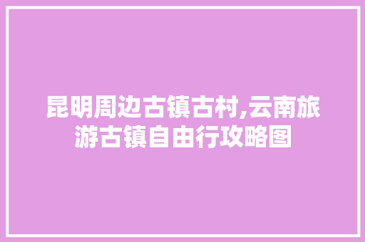 昆明周边古镇古村,云南旅游古镇自由行攻略图 昆明周边古镇古村,云南旅游古镇自由行攻略图 教育法律