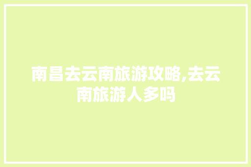 南昌去云南旅游攻略,去云南旅游人多吗 南昌去云南旅游攻略,去云南旅游人多吗 汽车常识