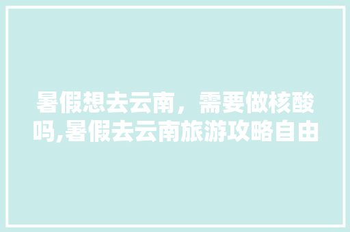 暑假想去云南，需要做核酸吗,暑假去云南旅游攻略自由行 暑假想去云南，需要做核酸吗,暑假去云南旅游攻略自由行 旅游攻略