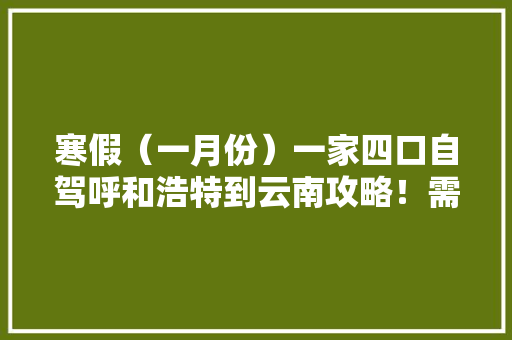 寒假（一月份）一家四口自驾呼和浩特到云南攻略！需要注意的事项，推荐景点和大概费用,云南旅游攻略详细一日游路线 寒假（一月份）一家四口自驾呼和浩特到云南攻略！需要注意的事项，推荐景点和大概费用,云南旅游攻略详细一日游路线 汽车常识
