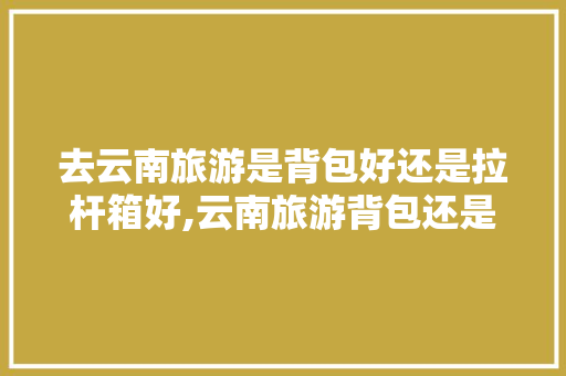 去云南旅游是背包好还是拉杆箱好,云南旅游背包还是行李箱 去云南旅游是背包好还是拉杆箱好,云南旅游背包还是行李箱 旅游攻略