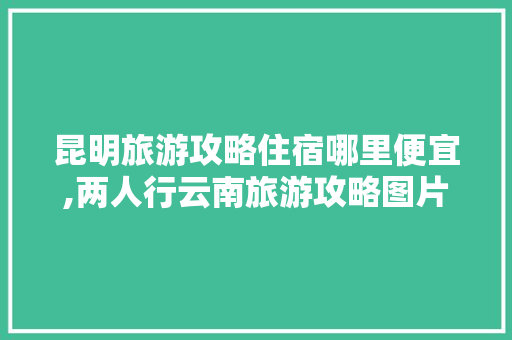 昆明旅游攻略住宿哪里便宜,两人行云南旅游攻略图片大全 昆明旅游攻略住宿哪里便宜,两人行云南旅游攻略图片大全 美食菜谱