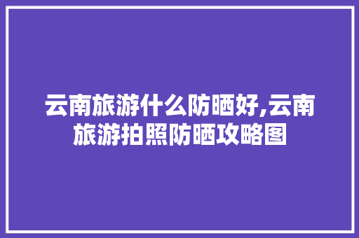 云南旅游什么防晒好,云南旅游拍照防晒攻略图 云南旅游什么防晒好,云南旅游拍照防晒攻略图 健康母婴