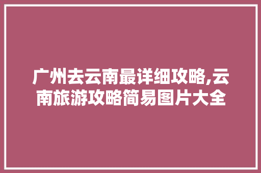 广州去云南最详细攻略,云南旅游攻略简易图片大全 广州去云南最详细攻略,云南旅游攻略简易图片大全 时尚穿搭