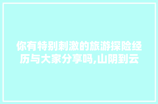 你有特别刺激的旅游探险经历与大家分享吗,山阴到云南旅游攻略路线图 你有特别刺激的旅游探险经历与大家分享吗,山阴到云南旅游攻略路线图 美食菜谱