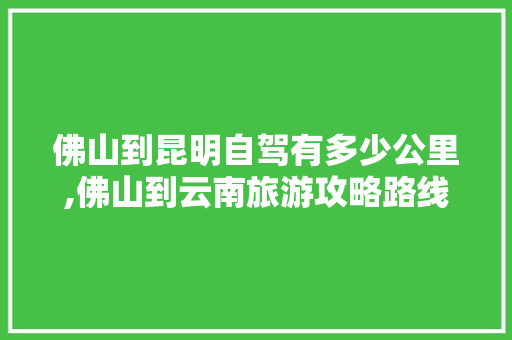 佛山到昆明自驾有多少公里,佛山到云南旅游攻略路线图 佛山到昆明自驾有多少公里,佛山到云南旅游攻略路线图 汽车常识