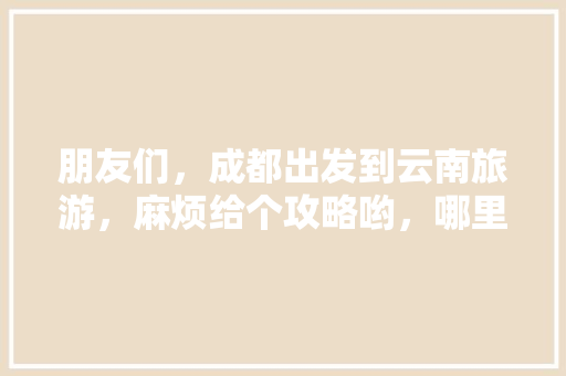 朋友们，成都出发到云南旅游，麻烦给个攻略哟，哪里好耍,云南旅游攻略网 朋友们，成都出发到云南旅游，麻烦给个攻略哟，哪里好耍,云南旅游攻略网 汽车常识