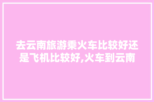 去云南旅游乘火车比较好还是飞机比较好,火车到云南旅游攻略最新路线 去云南旅游乘火车比较好还是飞机比较好,火车到云南旅游攻略最新路线 美食菜谱
