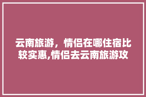 云南旅游，情侣在哪住宿比较实惠,情侣去云南旅游攻略 云南旅游，情侣在哪住宿比较实惠,情侣去云南旅游攻略 美食菜谱