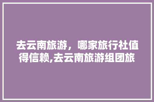 去云南旅游，哪家旅行社值得信赖,去云南旅游组团旅游攻略图 去云南旅游，哪家旅行社值得信赖,去云南旅游组团旅游攻略图 旅游攻略