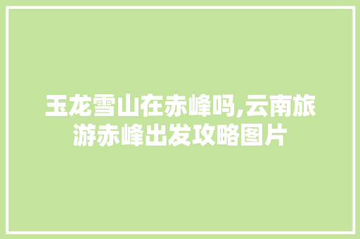玉龙雪山在赤峰吗,云南旅游赤峰出发攻略图片 玉龙雪山在赤峰吗,云南旅游赤峰出发攻略图片 汽车常识