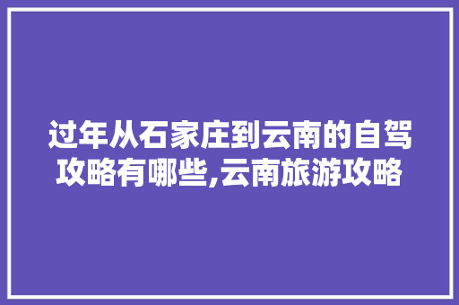 过年从石家庄到云南的自驾攻略有哪些,云南旅游攻略路程表图片大全 过年从石家庄到云南的自驾攻略有哪些,云南旅游攻略路程表图片大全 旅游攻略