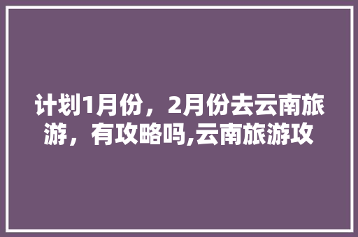 计划1月份，2月份去云南旅游，有攻略吗,云南旅游攻略2021 计划1月份，2月份去云南旅游，有攻略吗,云南旅游攻略2021 健康母婴
