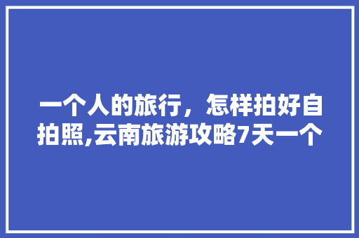 一个人的旅行，怎样拍好自拍照,云南旅游攻略7天一个人多少钱 一个人的旅行，怎样拍好自拍照,云南旅游攻略7天一个人多少钱 汽车常识