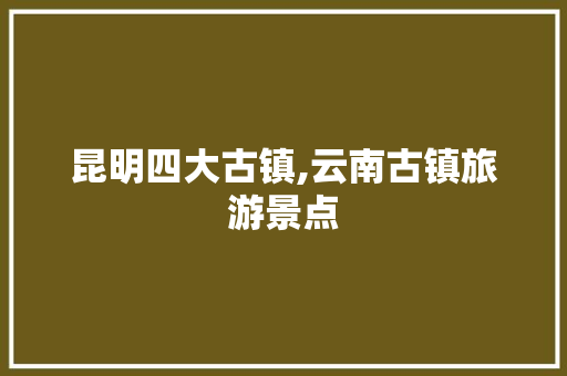 昆明四大古镇,云南古镇旅游景点 昆明四大古镇,云南古镇旅游景点 健康母婴
