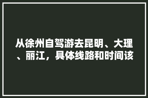 从徐州自驾游去昆明、大理、丽江，具体线路和时间该如何安排,自驾游云南旅游攻略费用大概多少 从徐州自驾游去昆明、大理、丽江，具体线路和时间该如何安排,自驾游云南旅游攻略费用大概多少 教育法律