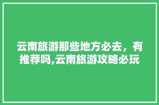 云南旅游那些地方必去，有推荐吗,云南旅游攻略必玩的景点 云南旅游那些地方必去，有推荐吗,云南旅游攻略必玩的景点 健康母婴