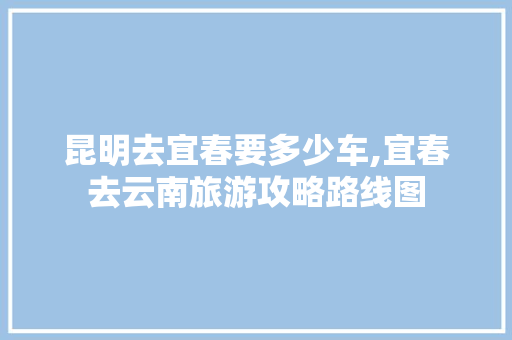 昆明去宜春要多少车,宜春去云南旅游攻略路线图 昆明去宜春要多少车,宜春去云南旅游攻略路线图 健康母婴