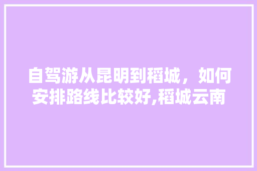 自驾游从昆明到稻城，如何安排路线比较好,稻城云南自驾旅游攻略 自驾游从昆明到稻城，如何安排路线比较好,稻城云南自驾旅游攻略 汽车常识