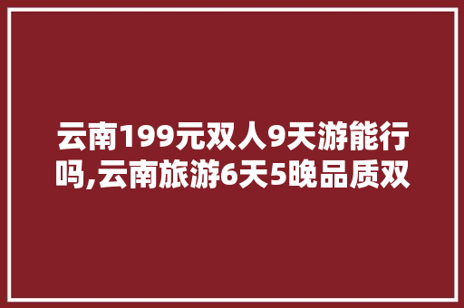 云南199元双人9天游能行吗,云南旅游6天5晚品质双人游4880 云南199元双人9天游能行吗,云南旅游6天5晚品质双人游4880 美食菜谱