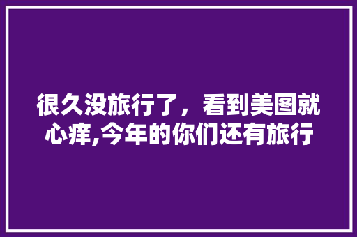 很久没旅行了，看到美图就心痒,今年的你们还有旅行计划吗,开平到云南有多少公里 很久没旅行了，看到美图就心痒,今年的你们还有旅行计划吗,开平到云南有多少公里 旅游攻略